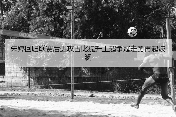 朱婷回归联赛后进攻占比提升土超争冠走势再起波澜